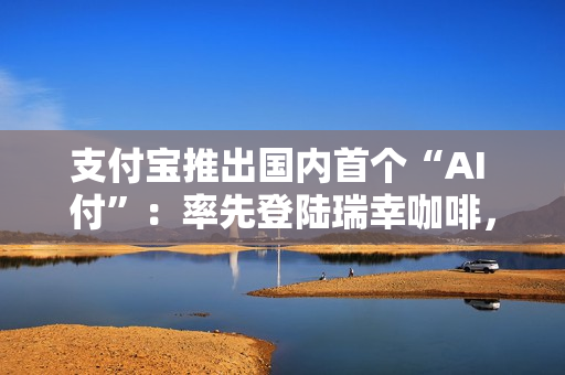 支付宝推出国内首个“AI 付”：率先登陆瑞幸咖啡，动动嘴就能下单支付