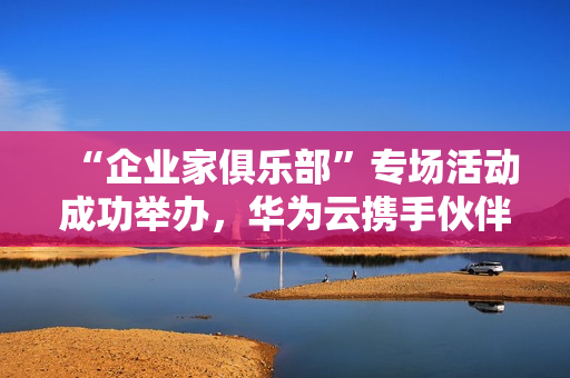 “企业家俱乐部”专场活动成功举办，华为云携手伙伴共探“智造湾区”新未来