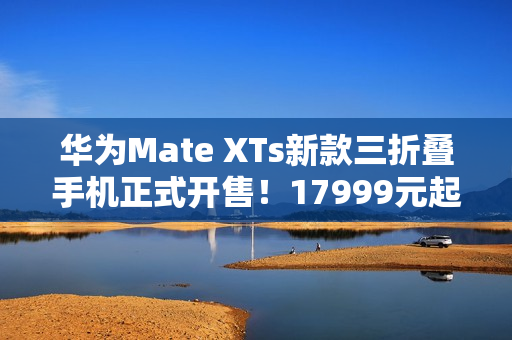 华为Mate XTs新款三折叠手机正式开售！17999元起