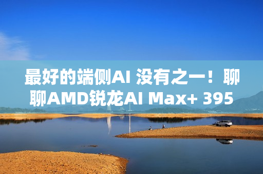最好的端侧AI 没有之一！聊聊AMD锐龙AI Max+ 395迷你AI工作站