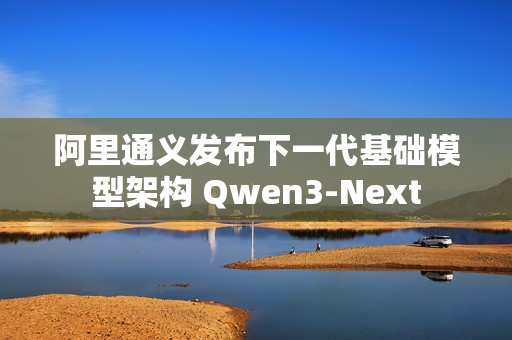 阿里通义发布下一代基础模型架构 Qwen3-Next