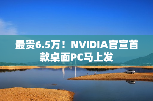 最贵6.5万！NVIDIA官宣首款桌面PC马上发