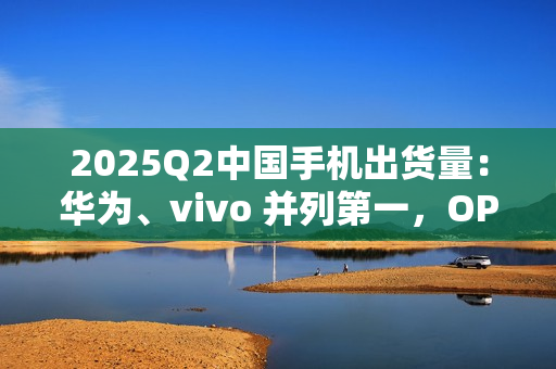 2025Q2中国手机出货量：华为、vivo 并列第一，OPPO、小米紧随其后