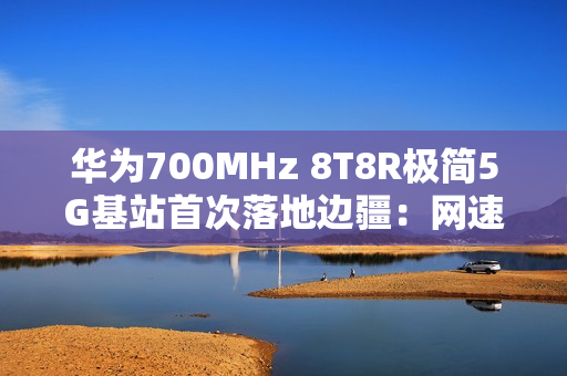 华为700MHz 8T8R极简5G基站首次落地边疆：网速提升近40% 破解信息孤岛
