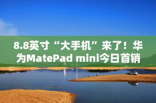 8.8英寸“大手机”来了！华为MatePad mini今日首销：3299元起