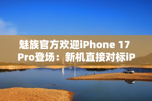 魅族官方欢迎iPhone 17 Pro登场：新机直接对标iPhone？
