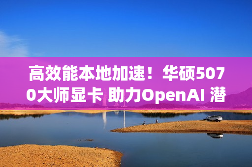 高效能本地加速！华硕5070大师显卡 助力OpenAI 潜力释放