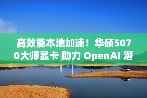 高效能本地加速！华硕5070大师显卡 助力 OpenAI 潜力释放