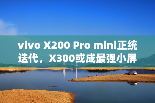 vivo X200 Pro mini正统迭代，X300或成最强小屏标准版