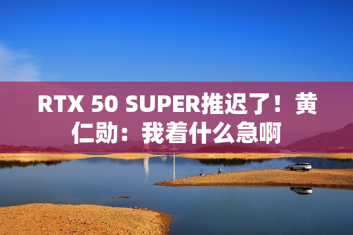 RTX 50 SUPER推迟了！黄仁勋：我着什么急啊