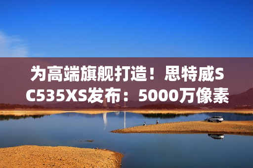 为高端旗舰打造！思特威SC535XS发布：5000万像素、0.7μm