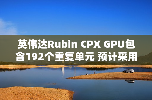 英伟达Rubin CPX GPU包含192个重复单元 预计采用512bit显存位宽