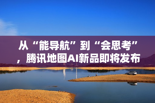 从“能导航”到“会思考”，腾讯地图AI新品即将发布