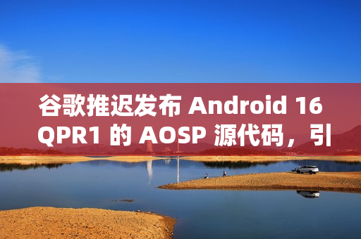 谷歌推迟发布 Android 16 QPR1 的 AOSP 源代码，引发担忧