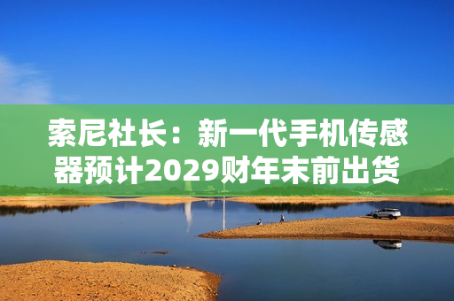 索尼社长：新一代手机传感器预计2029财年末前出货