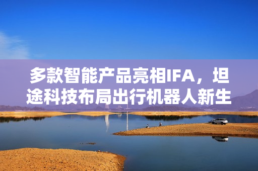 多款智能产品亮相IFA，坦途科技布局出行机器人新生态