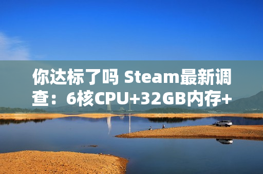 你达标了吗 Steam最新调查：6核CPU+32GB内存+1TB硬盘成PC游戏玩家主流配置