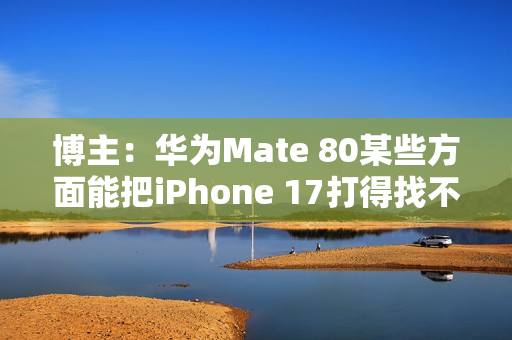 博主：华为Mate 80某些方面能把iPhone 17打得找不着北