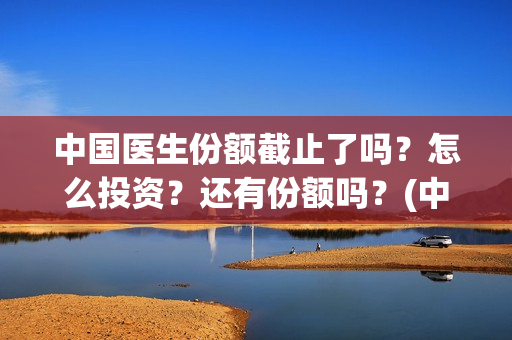 中国医生份额截止了吗？怎么投资？还有份额吗？(中国医生总数2020)