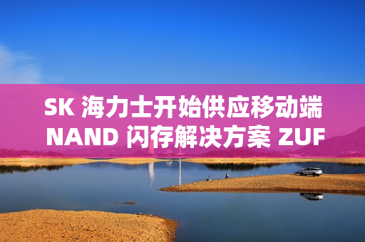 SK 海力士开始供应移动端 NAND 闪存解决方案 ZUFS 4.1
