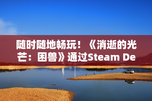 随时随地畅玩!《消逝的光芒:困兽》通过Steam Deck验证 随时随地畅玩!《消逝的光芒:困兽》通过Steam Deck验证