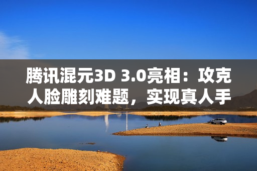 腾讯混元3D 3.0亮相：攻克人脸雕刻难题，实现真人手办自由