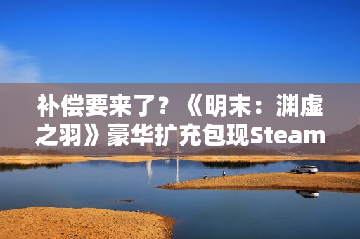 补偿要来了？《明末：渊虚之羽》豪华扩充包现Steam后台！
