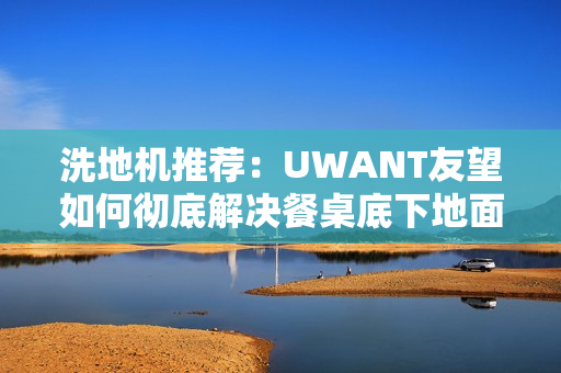洗地机推荐：UWANT友望如何彻底解决餐桌底下地面清洁困难？