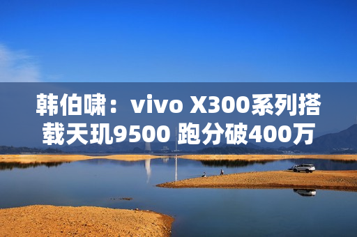 韩伯啸：vivo X300系列搭载天玑9500 跑分破400万分