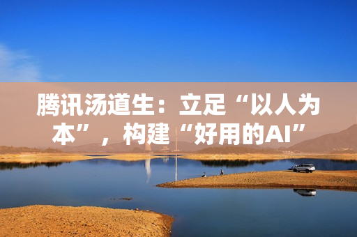 腾讯汤道生:立足“以人为本”,构建“好用的AI” 腾讯汤道生:立足“以人为本”,构建“好用的AI”