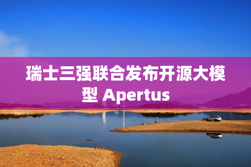 瑞士三强联合发布开源大模型 Apertus