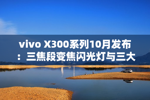 vivo X300系列10月发布：三焦段变焦闪光灯与三大性能体验全面突破