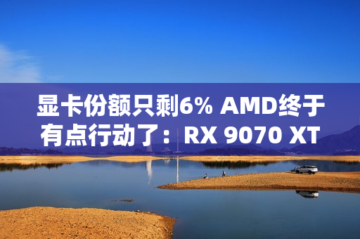 显卡份额只剩6% AMD终于有点行动了：RX 9070 XT逼近原价