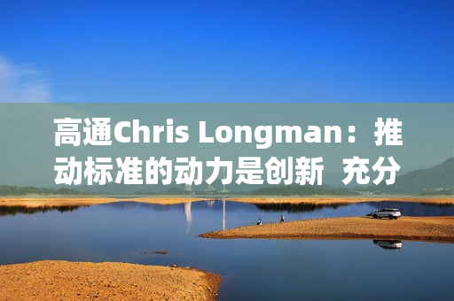 高通Chris Longman：推动标准的动力是创新  充分保护专利能更好促进技术进步