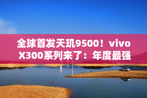 全球首发天玑9500！vivo X300系列来了：年度最强小屏旗舰