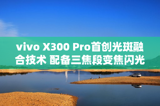 vivo X300 Pro首创光斑融合技术 配备三焦段变焦闪光灯