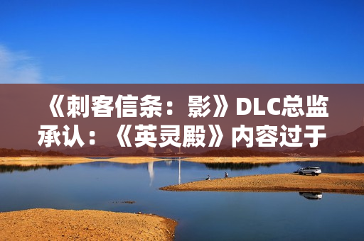 《刺客信条:影》DLC总监承认:《英灵殿》内容过于庞杂! 《刺客信条:影》DLC总监承认:《英灵殿》内容过于庞杂!