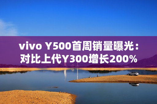 vivo Y500首周销量曝光：对比上代Y300增长200%