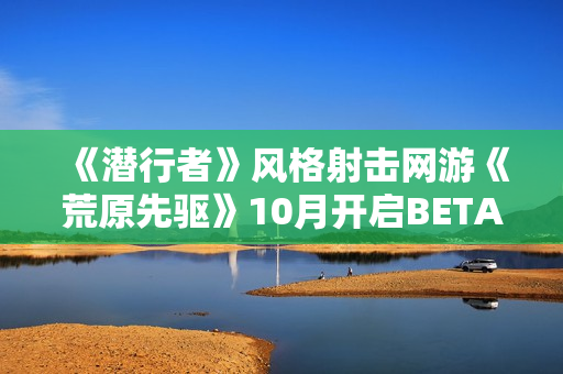《潜行者》风格射击网游《荒原先驱》10月开启BETA公测