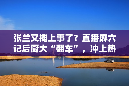 张兰又摊上事了？直播麻六记后厨大“翻车”，冲上热搜！