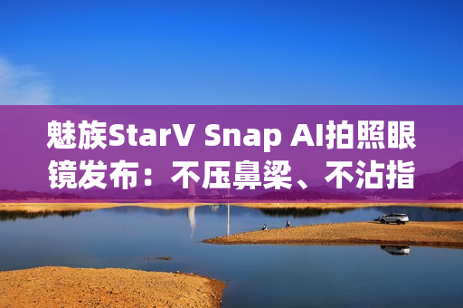 魅族StarV Snap AI拍照眼镜发布：不压鼻梁、不沾指纹 能无限拍摄