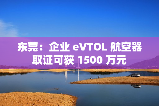 东莞：企业 eVTOL 航空器取证可获 1500 万元