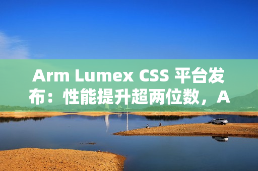 Arm Lumex CSS 平台发布：性能提升超两位数，AI 更智能更高效