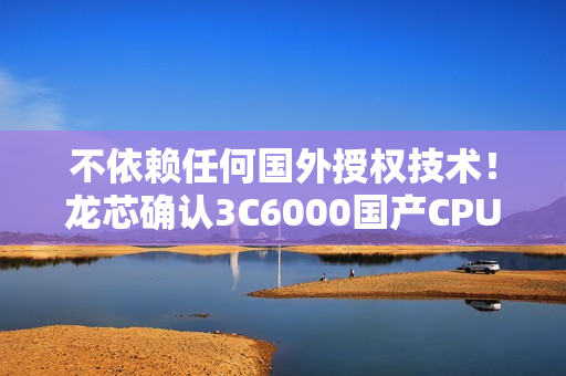 不依赖任何国外授权技术！龙芯确认3C6000国产CPU OEM集成顺利 明年大规模出货