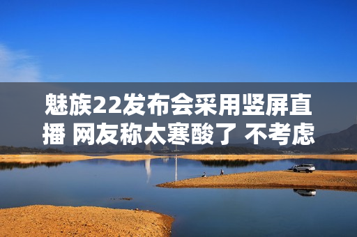 魅族22发布会采用竖屏直播 网友称太寒酸了 不考虑电脑用户