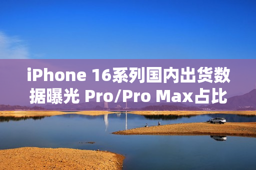 iPhone 16系列国内出货数据曝光 Pro/Pro Max占比77%