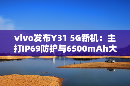 vivo发布Y31 5G新机：主打IP69防护与6500mAh大电池