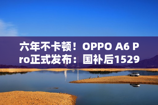六年不卡顿！OPPO A6 Pro正式发布：国补后1529元起