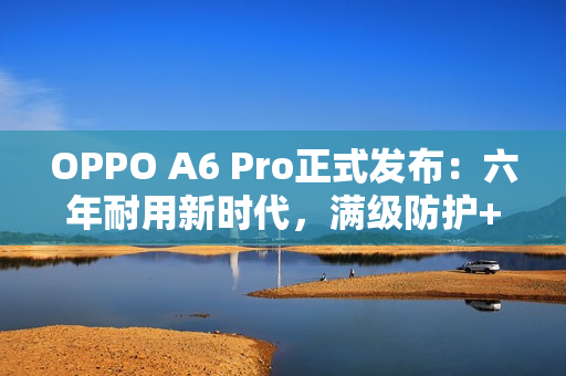 OPPO A6 Pro正式发布：六年耐用新时代，满级防护+流畅双引擎全面升级