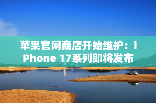 苹果官网商店开始维护：iPhone 17系列即将发布